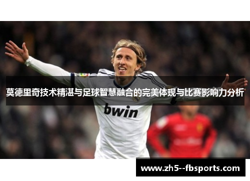 莫德里奇技术精湛与足球智慧融合的完美体现与比赛影响力分析