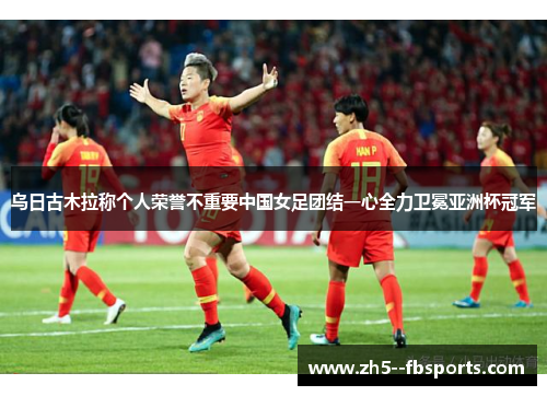 乌日古木拉称个人荣誉不重要中国女足团结一心全力卫冕亚洲杯冠军