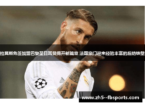 拉莫斯免签加盟巴黎圣日耳曼揭开新篇章 法国豪门迎来经验丰富的后防铁壁