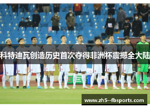 科特迪瓦创造历史首次夺得非洲杯震撼全大陆 科特迪瓦创造历史首次夺得非洲杯震撼全大陆