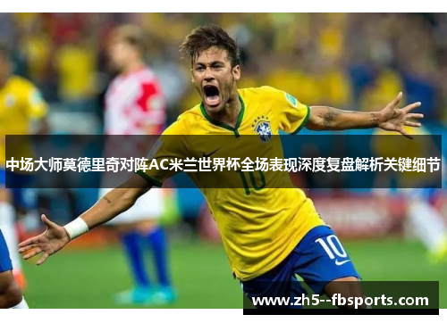 中场大师莫德里奇对阵AC米兰世界杯全场表现深度复盘解析关键细节 中场大师莫德里奇对阵AC米兰世界杯全场表现深度复盘解析关键细节