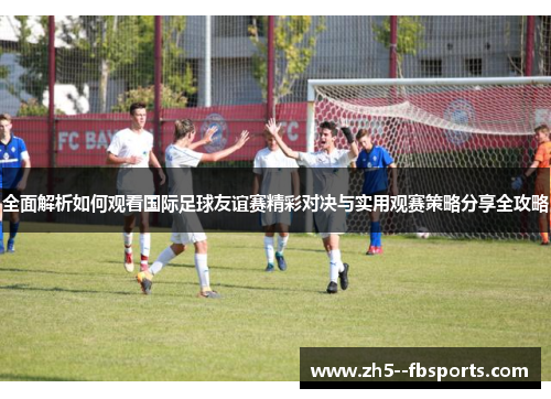 全面解析如何观看国际足球友谊赛精彩对决与实用观赛策略分享全攻略 全面解析如何观看国际足球友谊赛精彩对决与实用观赛策略分享全攻略